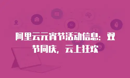 阿里云元宵节活动信息：双节同庆，云上狂欢