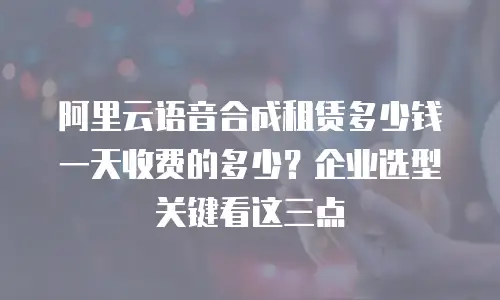 阿里云语音合成租赁多少钱一天收费的多少？企业选型关键看这三点