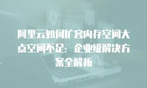 阿里云如何扩容内存空间大点空间不足：企业级解决方案全解析
