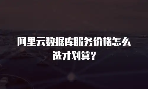 阿里云数据库服务价格怎么选才划算？