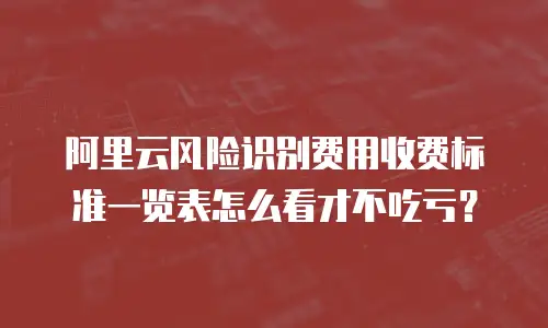 阿里云风险识别费用收费标准一览表怎么看才不吃亏？