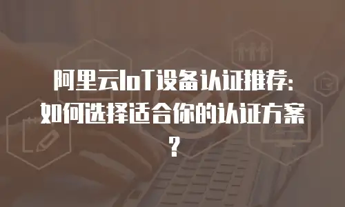 阿里云IoT设备认证推荐：如何选择适合你的认证方案？