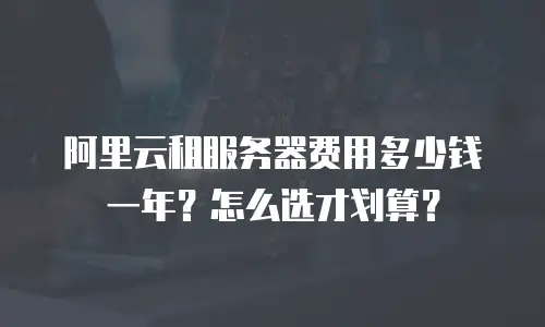 阿里云租服务器费用多少钱一年？怎么选才划算？