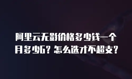 阿里云无影价格多少钱一个月多少G？怎么选才不超支？
