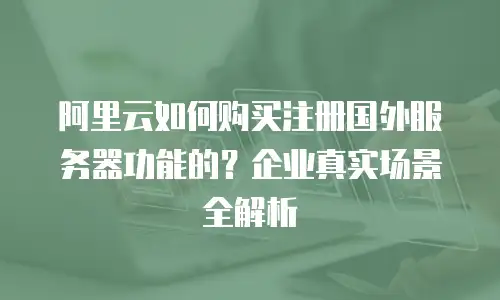 阿里云如何购买注册国外服务器功能的？企业真实场景全解析