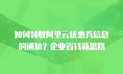 如何领取阿里云优惠券信息的通知？企业省钱新思路