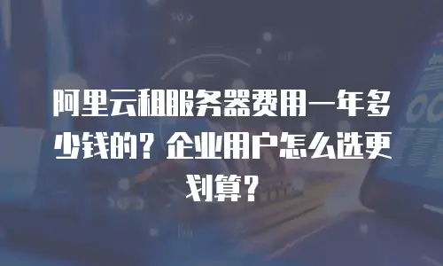 阿里云租服务器费用一年多少钱的？企业用户怎么选更划算？
