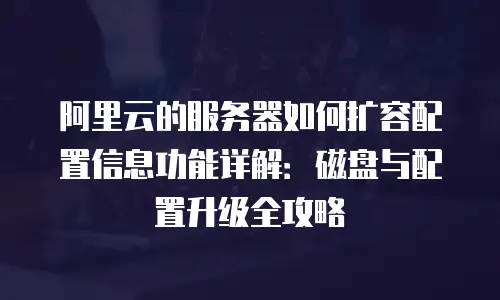 阿里云的服务器如何扩容配置信息功能详解：磁盘与配置升级全攻略