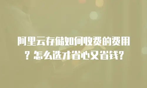 阿里云存储如何收费的费用？怎么选才省心又省钱？