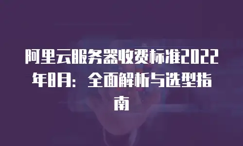 阿里云服务器收费标准2022年8月：全面解析与选型指南