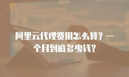 阿里云代理费用怎么算？一个月到底多少钱？