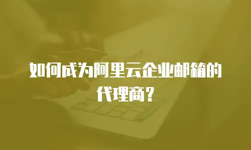 如何成为阿里云企业邮箱的代理商？