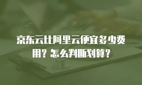 京东云比阿里云便宜多少费用？怎么判断划算？
