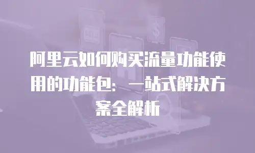 阿里云如何购买流量功能使用的功能包：一站式解决方案全解析