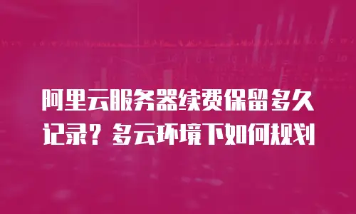阿里云服务器续费保留多久记录？多云环境下如何规划