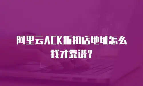 阿里云ACK折扣店地址怎么找才靠谱？