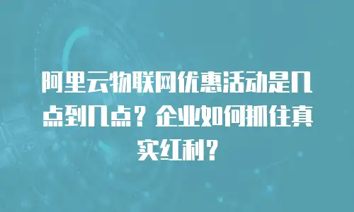 阿里云物联网优惠活动是几点到几点？企业如何抓住真实红利？