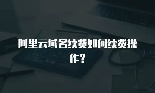 阿里云域名续费如何续费操作？