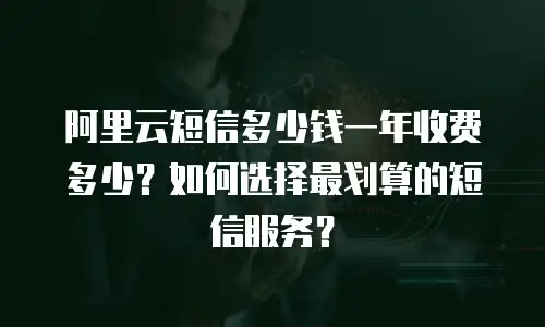 阿里云短信多少钱一年收费多少？如何选择最划算的短信服务？