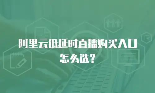 阿里云低延时直播购买入口怎么选？