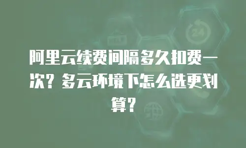 阿里云续费间隔多久扣费一次？多云环境下怎么选更划算？