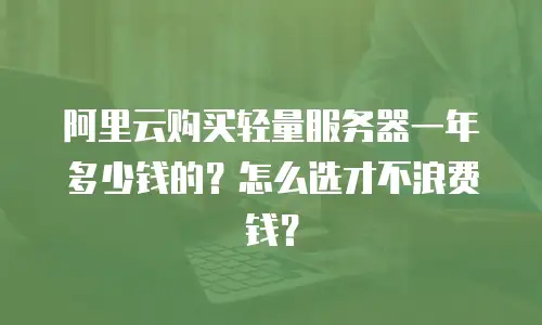 阿里云购买轻量服务器一年多少钱的？怎么选才不浪费钱？