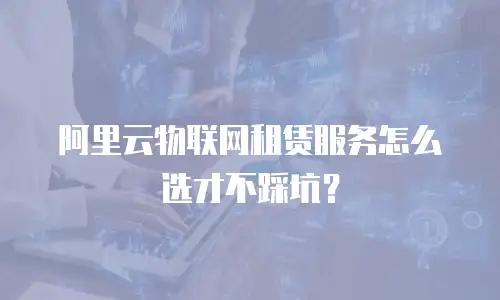 阿里云物联网租赁服务怎么选才不踩坑？