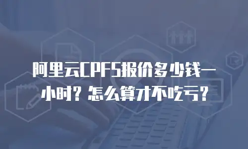 阿里云CPFS报价多少钱一小时？怎么算才不吃亏？