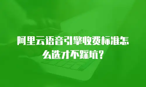 阿里云语音引擎收费标准怎么选才不踩坑？