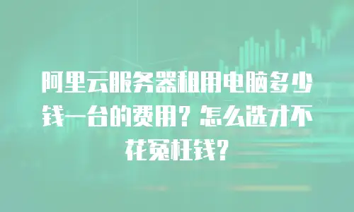 阿里云服务器租用电脑多少钱一台的费用？怎么选才不花冤枉钱？