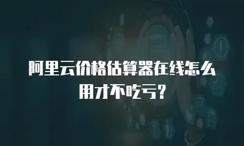 阿里云价格估算器在线怎么用才不吃亏？