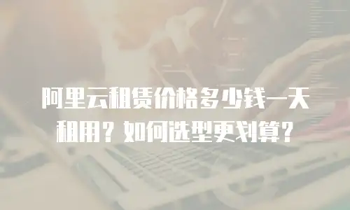 阿里云租赁价格多少钱一天租用？如何选型更划算？