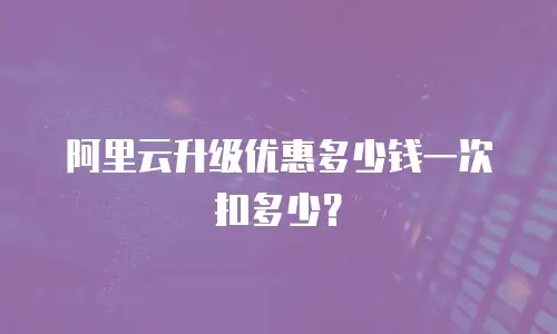 阿里云升级优惠多少钱一次扣多少？