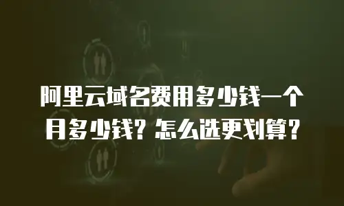 阿里云域名费用多少钱一个月多少钱？怎么选更划算？