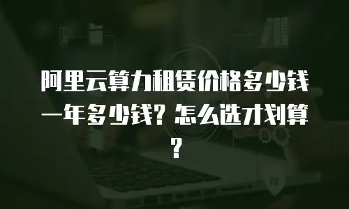 阿里云算力租赁价格多少钱一年多少钱？怎么选才划算？