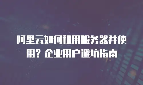 阿里云如何租用服务器并使用？企业用户避坑指南