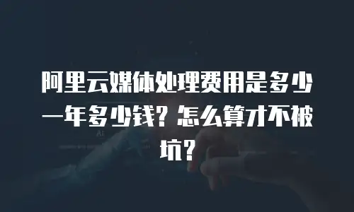阿里云媒体处理费用是多少一年多少钱？怎么算才不被坑？