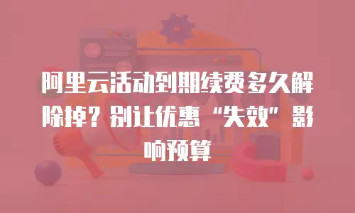 阿里云活动到期续费多久解除掉？别让优惠“失效”影响预算