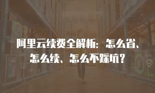 阿里云续费全解析：怎么省、怎么续、怎么不踩坑？