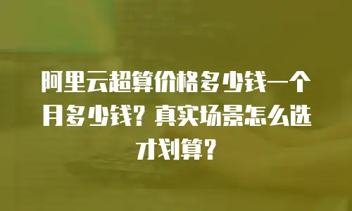 阿里云超算价格多少钱一个月多少钱？真实场景怎么选才划算？