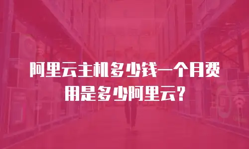 阿里云主机多少钱一个月费用是多少阿里云？