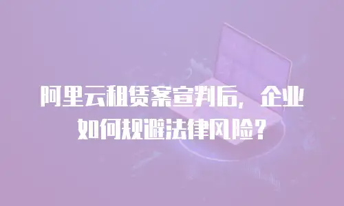 阿里云租赁案宣判后，企业如何规避法律风险？