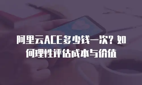 阿里云ACE多少钱一次？如何理性评估成本与价值