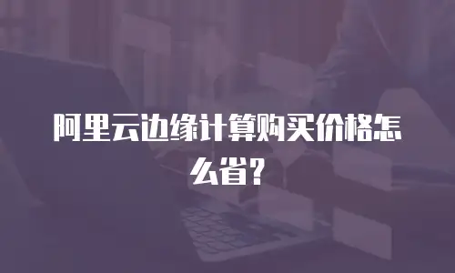 阿里云边缘计算购买价格怎么省？