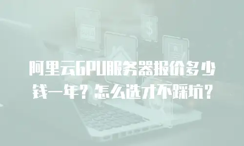 阿里云GPU服务器报价多少钱一年？怎么选才不踩坑？