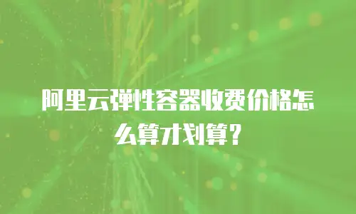 阿里云弹性容器收费价格怎么算才划算？