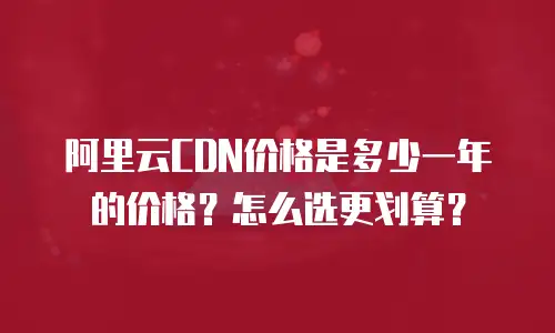 阿里云CDN价格是多少一年的价格？怎么选更划算？