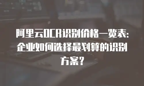 阿里云OCR识别价格一览表：企业如何选择最划算的识别方案？