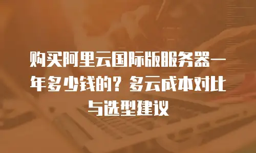 购买阿里云国际版服务器一年多少钱的？多云成本对比与选型建议