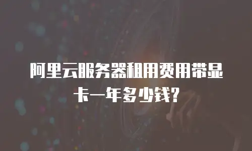 阿里云服务器租用费用带显卡一年多少钱？